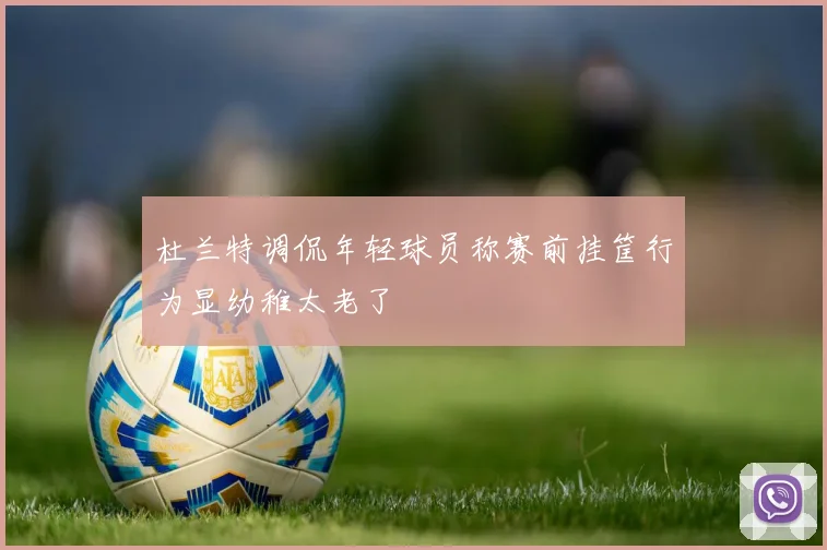 杜兰特调侃年轻球员称赛前挂筐行为显幼稚太老了