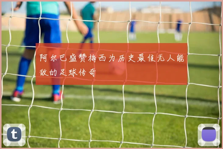 阿尔巴盛赞梅西为历史最佳无人能敌的足球传奇