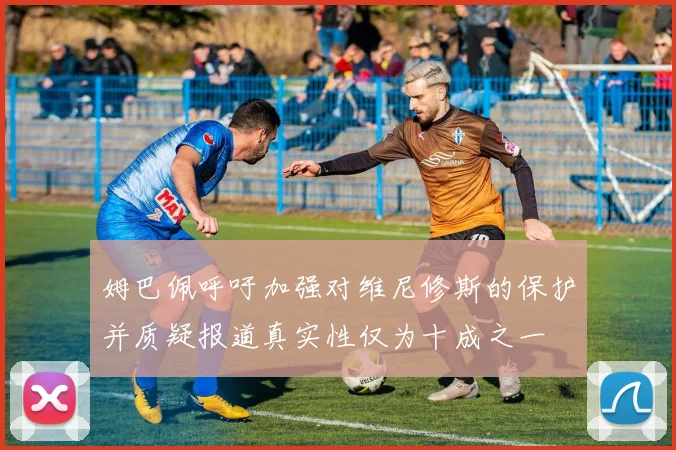 姆巴佩呼吁加强对维尼修斯的保护并质疑报道真实性仅为十成之一