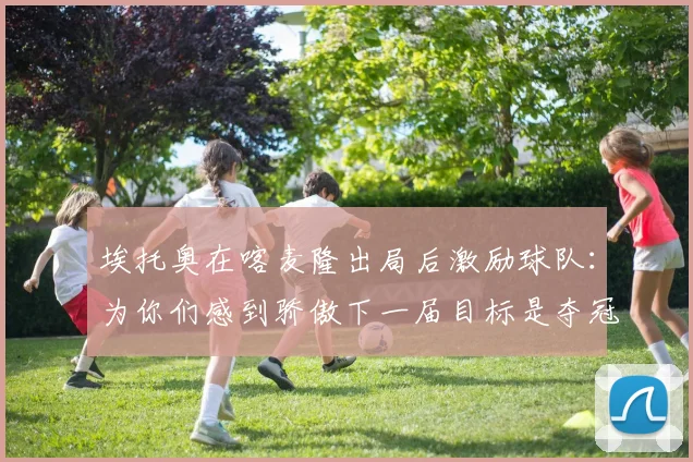 埃托奥在喀麦隆出局后激励球队：为你们感到骄傲下一届目标是夺冠