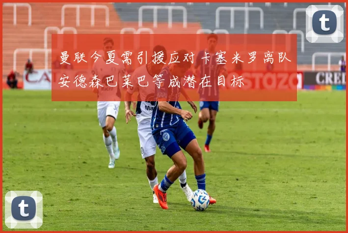 曼联今夏需引援应对卡塞米罗离队安德森巴莱巴等成潜在目标
