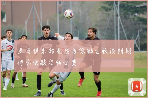 罗马俱乐部重启与德勒古欣谈判期待尽快敲定转会费