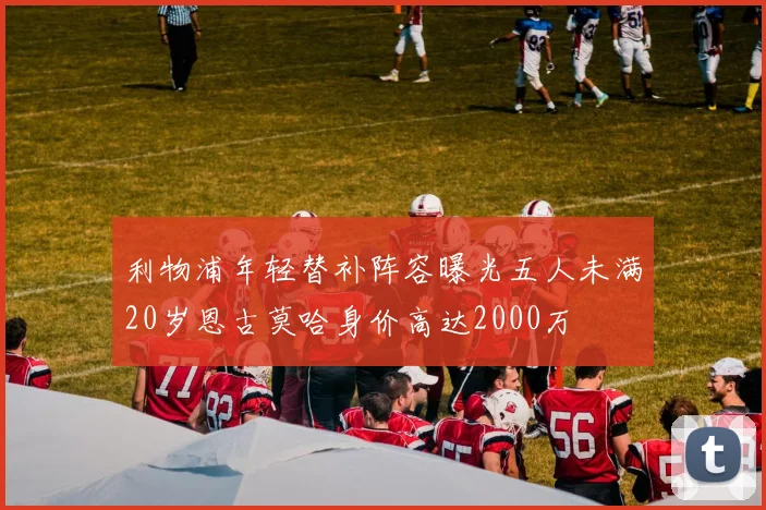 利物浦年轻替补阵容曝光五人未满20岁恩古莫哈身价高达2000万