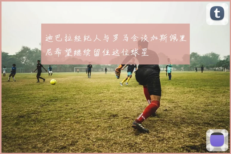 迪巴拉经纪人与罗马会谈加斯佩里尼希望继续留住这位球星