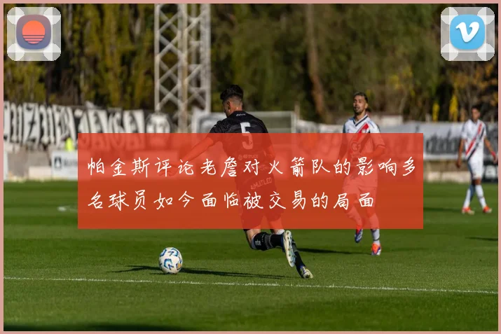 帕金斯评论老詹对火箭队的影响多名球员如今面临被交易的局面