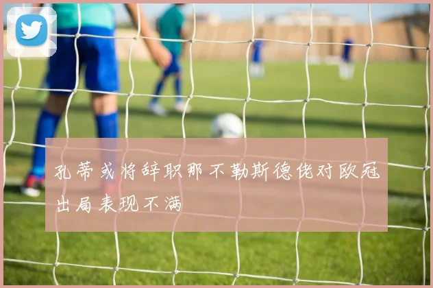 孔蒂或将辞职那不勒斯德佬对欧冠出局表现不满