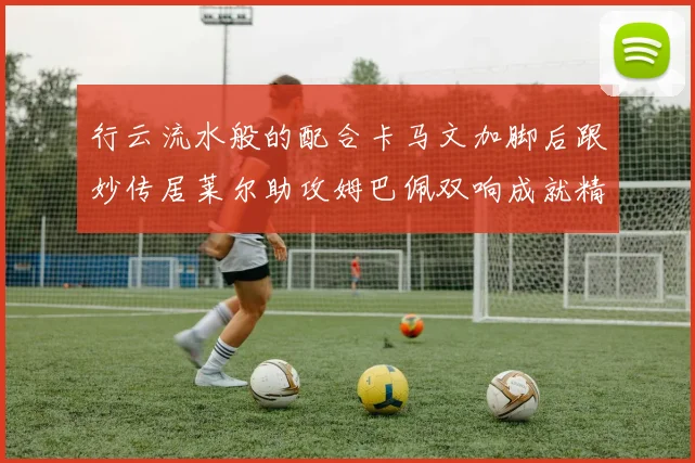 行云流水般的配合卡马文加脚后跟妙传居莱尔助攻姆巴佩双响成就精彩瞬间