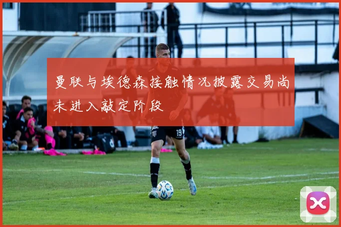 曼联与埃德森接触情况披露交易尚未进入敲定阶段