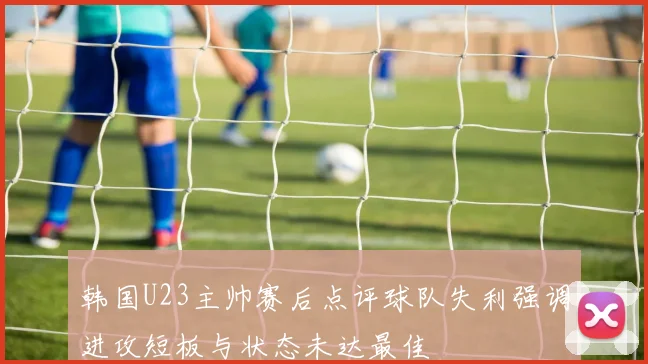韩国U23主帅赛后点评球队失利强调进攻短板与状态未达最佳