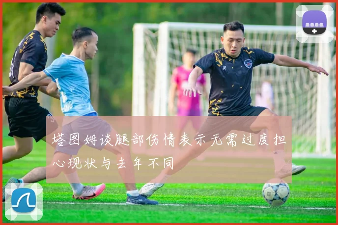 塔图姆谈腿部伤情表示无需过度担心现状与去年不同